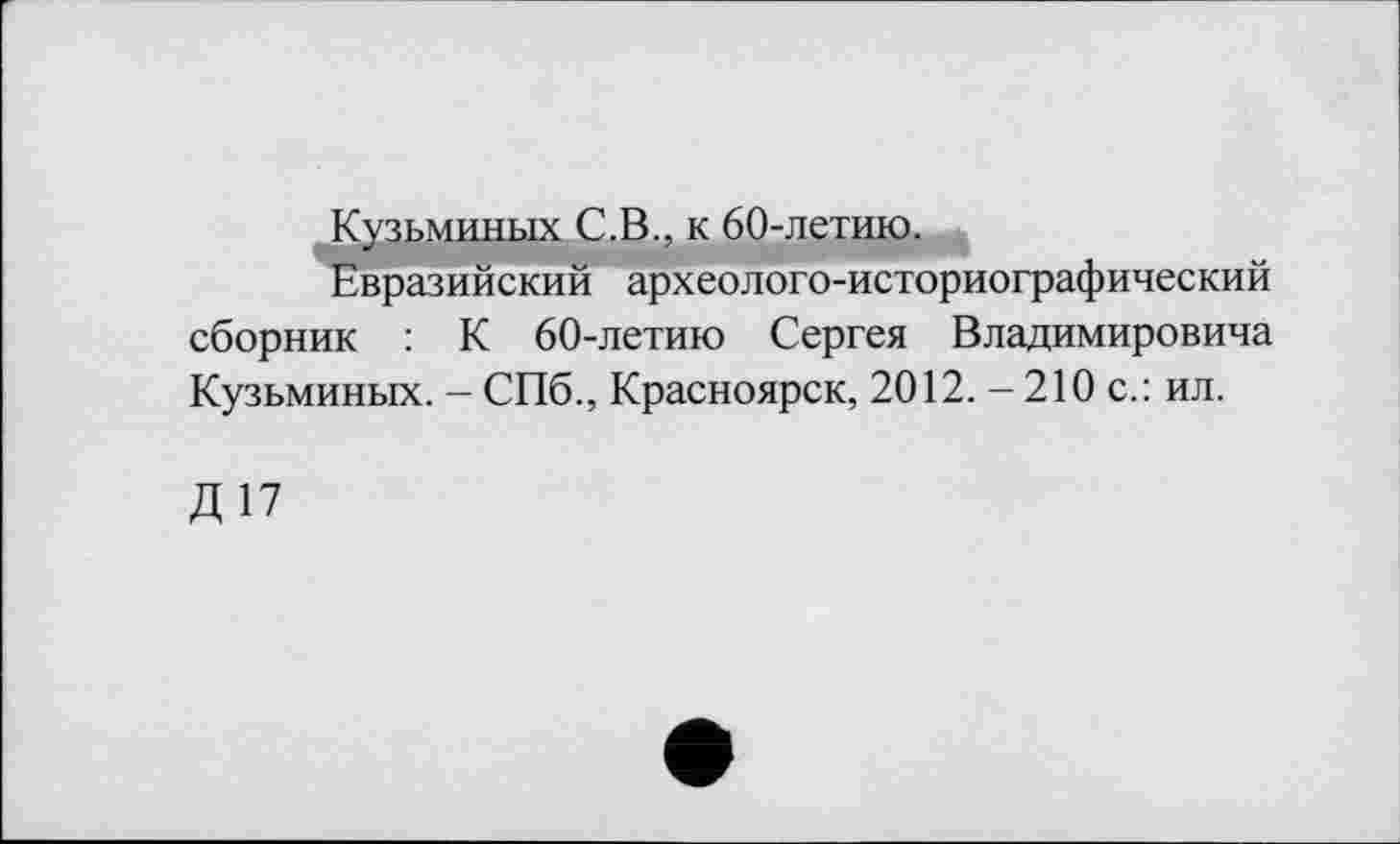 ﻿Кузьминых С.В., к 60-летию.
Евразийский археолого-историографический сборник : К 60-летию Сергея Владимировича Кузьминых. - СПб., Красноярск, 2012. - 210 с.: ил.
Д17